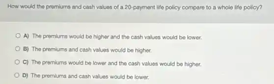 How would the premiums and cash values of a 20-payment life policy compare to a whole life policy?
A) The premiums would be higher and the cash values would be lower.
B) The premiums and cash values would be higher.
C) The premiums would be lower and the cash values would be higher.
D) The premiums and cash values would be lower.