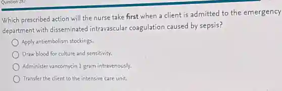 Which prescribed action will the nurse take first when a client is admitted to the emergency
department with disseminated intravascular coagulation caused by sepsis?
Apply antiembolism stockings
Draw blood for culture and sensitivity.
Administer vancomycin 1 gram intravenously.
Transfer the client to the intensive care unit.