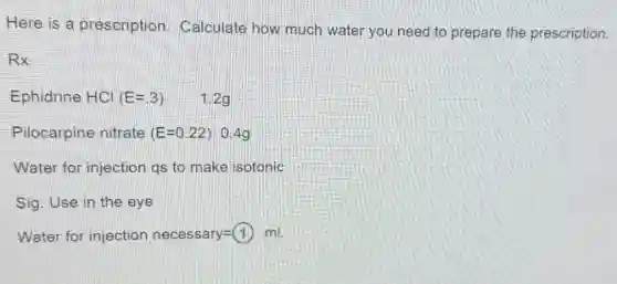 Here is a prescription Calculate how much water you need to prepare the prescription.
Rx
Ephidrine HCl (E=.3) 1.29
Pilocarpine nitrate (E=0.22) 0.4g
Water for injection qs to make isotonic
Sig. Use in the eye
Water for injection necessary =(1) ml.