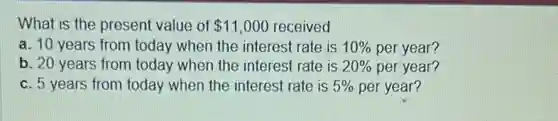 What is the present value of 11,000 received
a. 10 years from today when the interest rate is 10%  per year?
b. 20 years from today when the interest rate is 20%  per year?
c. 5 years from today when the interest rate is 5%  per year?