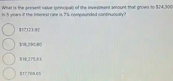 What is the present value (principal) of the investment amount that grows to 24,300
in 5 years if the interest rate is 7% compounded continuously?
17,123.92
18,290.80
18,275.83
17,768.65