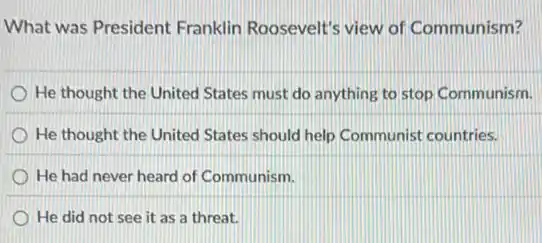 What was President Franklin Roosevelt's view of Communism?
He thought the United States must do anything to stop Communism.
He thought the United States should help Communist countries.
He had never heard of Communism.
He did not see it as a threat.