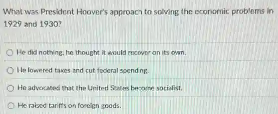 What was President Hoover's approach to solving the economic problems in
1929 and 1930?
He did nothing, he thought it would recover on its own.
He lowered taxes and cut federal spending.
He advocated that the United States become socialist.
He raised tariffs on foreign goods.