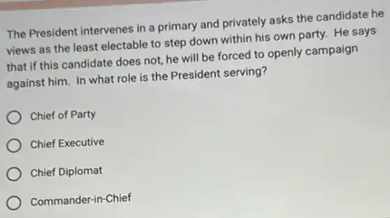 The President intervenes in a primary and privately asks the candidate he
views as the least electable to step down within his own party.He says
that if this candidate does not, he will be forced to openly campaign
against him. In what role is the President serving?
Chief of Party
Chief Executive
Chief Diplomat
Commander-in-Chief