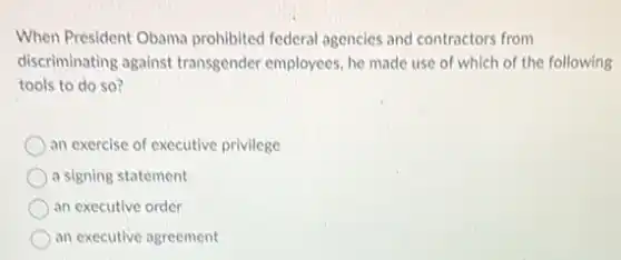 When President Obama prohibited federal agencies and contractors from
discriminating against transgender employees, he made use of which of the following
tools to do so?
an exercise of executive privilege
a signing statement
an executive order
an executive agreement