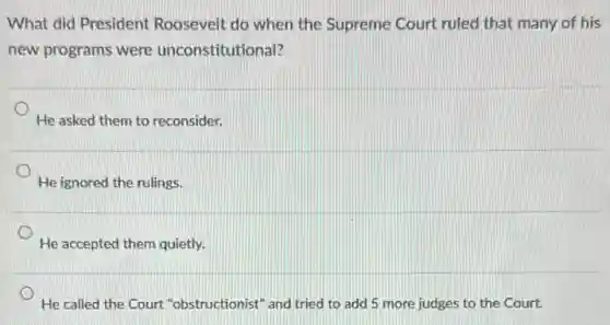 What did President Roosevelt do when the Supreme Court ruled that many of his
new programs were unconstitutional?
He asked them to reconsider.
He ignored the rulings.
He accepted them quietly.
He called the Court "obstructionist" and tried to add 5 more judges to the Court.