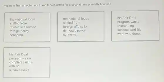 President Truman opted not to run for reelection for a second time primarily because
the national focus
shifted from
domestic affairs to
foreign policy
concerns.
the national focus
shifted from
foreign affairs to
domestic policy
concerns.
his Fair Deal
program was a
resounding
success and his
work was done.
his Fair Deal
program was a
complete failure
with no
achievements.
