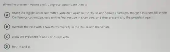 When the president vetoes a bill, Congress options are then to
A
revise the legislation in committee, vote on it again in the House and Senate chambers merge it into one bill in the
B override the veto with a two-thirds majority in the House and the Senate.
C allow the President to use a line-item veto.
D Both A and B.