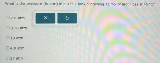 What is the pressure (in atm) in a 325 L tank containing 32 mol of argon gas at 45^circ C
02.6 atm
0.36 atm
19 atm
4.0 atm
27 atm