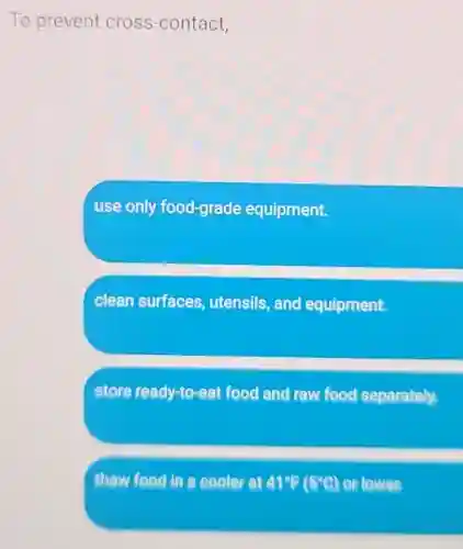 To prevent cross-contact,
use only food-grade equipment.
clean surfaces utensils, and equipment.
store ready-to-eat food and raw food separately.
thaw food in a cooler at 41^circ F(5^circ C) or lower.