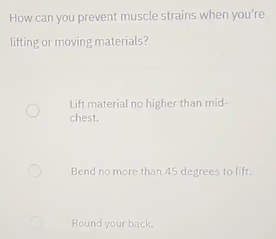 How can you prevent muscle strains when you're
lifting or moving materials?
Lift material no higher than mid-
chest.
Bend no more than 45 degrees to lift.
Round your back.