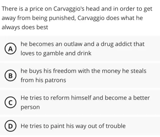 There is a price on Carvaggio's head and in order to get
away from being punished , Carvaggio does what he
always does best
in
A
he becomes an outlaw and a drug addict that
loves to gamble and drink
B
) he buys his freedom with the money he steals
from his patrons
C
He tries to reform himself 'and become a better
C
person
D ) He tries to paint his way out of trouble