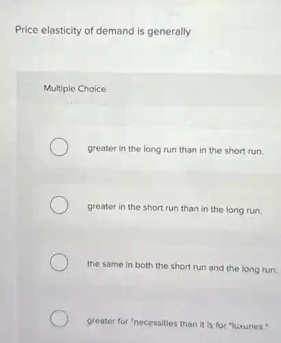 Price elasticity of demand is generally
Multiple Choice
greater in the long run than in the short run.
greater in the short run than in the long run.
the same in both the short run and the long run.
greater for "necessities than it is for "luxuries."