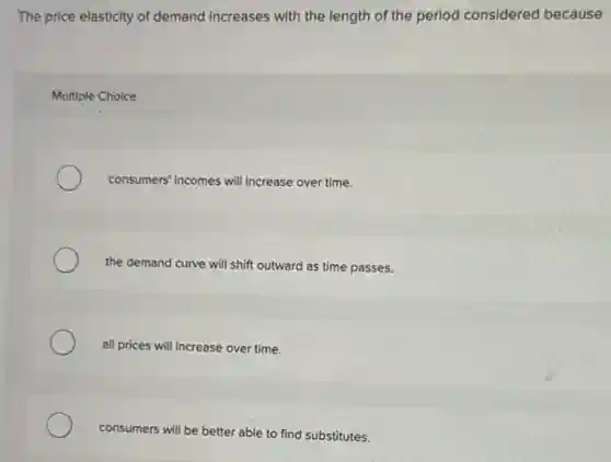 The price elasticity of demand increases with the length of the period considered because
Multiple Choice
consumers' incomes will increase over time.
the demand curve will shift outward as time passes.
all prices will increase over time.
consumers will be better able to find substitutes.