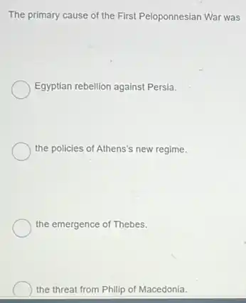 The primary cause of the First Peloponnesian War was
Egyptian rebellion against Persia.
the policies of Athens's new regime.
the emergence of Thebes.
the threat from Philip of Macedonia.