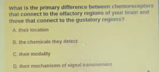 What is the primary difference between chemoreceptors
that connect to the olfactory regions of your brain and
those that connect to the gustatory regions?
A. their location
B. the chemicals they detect
C. their modality
D. their mechanisms of signal transmission