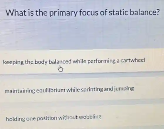 What is the primary focus of static balance?
keeping the body balanced while performing a cartwheel
maintaining equilibrium while sprinting and jumping
holding one position without wobbling