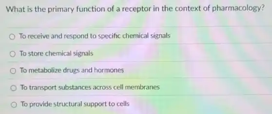 What is the primary function of a receptor in the context of pharmacology?
To receive and respond to specific chemical signals
To store chemical signals
To metabolize drugs and hormones
To transport substances across cell membranes
To provide structural support to cells