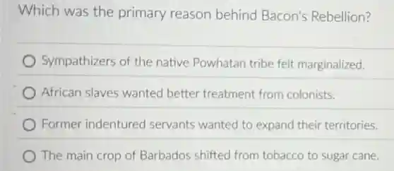 Which was the primary reason behind Bacon's Rebellion?
Sympathizers of the native Powhatan tribe felt marginalized.
African slaves wanted better treatment from colonists.
Former indentured servants wanted to expand their territories.
The main crop of Barbados shifted from tobacco to sugar cane.