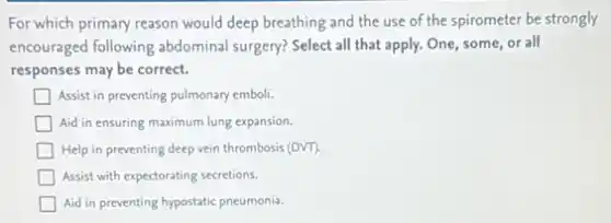 For which primary reason would deep breathing and the use of the spirometer be strongly
encouraged following abdominal surgery? Select all that apply. One, some, or all
responses may be correct.
Assist in preventing pulmonary emboli.
Aid in ensuring maximum lung expansion.
Help in preventing deep vein thrombosis (DVT).
Assist with expectorating secretions.
Aid in preventing hypostatic pneumonia.