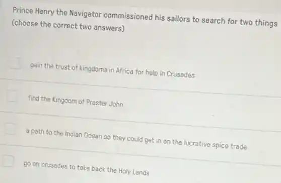 Prince Henry the Navigator commissioned his sailors to search for two things
(choose the correct two answers)
gain the trust of kingdoms in Africa for help in Crusades
find the Kingdom of Prester John
a path to the Indian Ocean so they could get in on the lucrative spice trade
go on crusades to take back the Holy Lands
