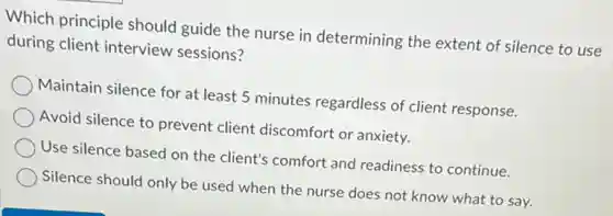 Which principle should guide the nurse in determining the extent of silence to use
during client interview sessions?
Maintain silence for at least 5 minutes regardless of client response.
Avoid silence to prevent client discomfort or anxiety.
Use silence based on the client's comfort and readiness to continue.
Silence should only be used when the nurse does not know what to say.