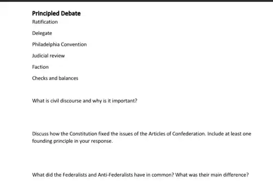 Principled Debate
Ratification
Delegate
Philadelphia Convention
Judicial review
Faction
Checks and balances
What is civil discourse and why is it important?
Discuss how the Constitution fixed the issues of the Articles of Confederation Include at least one
founding principle in your response.
What did the Federalists and Anti-Federalists have in common? What was their main difference?