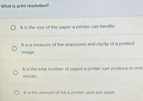 What is print resolution?
It is the size of the paper a printer can handle.
It is a measure of the sharpness and clarity of a printed
image.
It is the total number of pages a printer can produce in one
minute.
It is the amount of ink a printer uses per page.