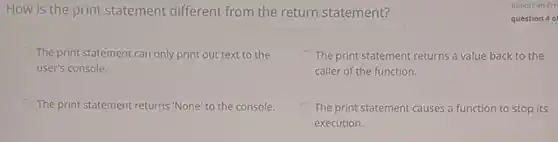 How is the print statement different from the return statement?
The print statement can only print out text to the
user's console.
The print statement returns a value back to the
caller of the function.
The print statement returns "None' to the console.
The print statement causes a function to stop its
execution.