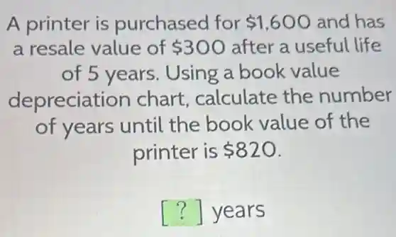 A printer is purchased for 1,600 and has
a resale value of 300 after a useful life
of 5 years . Using a book value
depreciation chart calculate the number
of years until the book value of the
printer is 820
() years