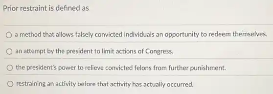 Prior restraint is defined as
a method that allows falsely convicted individuals an opportunity to redeem themselves.
an attempt by the president to limit actions of Congress.
the president's power to relieve convicted felons from further punishment.
restraining an activity before that activity has actually occurred.