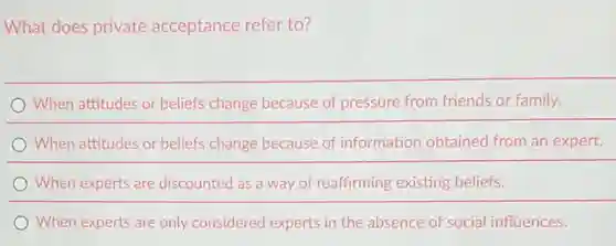 What does private acceptance refer to?
When experts are discounted as a way of reaffirming existing beliefs.
When attitudes or beliefs change because of pressure from friends or family.
When attitudes or beliefs change because of information obtained from an expert.
When experts are only considered experts in the absence of social influences.