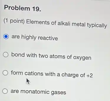 Problem 19.
(1 point) Elements of alkali metal typically
are highly reactive
bond with two atoms of oxygen
form cations with a charge of +2
are monatomic gases