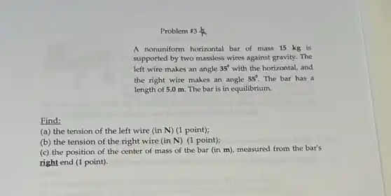 Problem #3
A nonuniform horizontal bar of mass 15 kg is
supported by two massless wires against gravity. The
left wire makes an angle 35^circ with the horizontal, and
the right wire makes an angle 55^circ The bar has a
length of 5.0 m The bar is in equilibrium.
Find:
(a) the tension of the left wire (in N) (1 point);
(b) the tension of the right wire (in N) (1 point);
(c) the position of the center of mass of the bar (in m), measured from the bar's
right end (1 point).