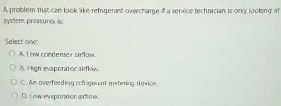 A problem that can look like refrigerant overcharge if a service technician is only looking at
system pressures is:
Select one:
A. Low condenser airflow.
B. High evaporator airflow.
C. An overfeeding refrigerant metering device.
D. Low evaporator airflow.