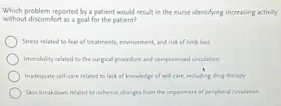 Which problem reported by a the nurse identifying increasing activity
without discomfort as a goal for the patient?
Stress related to fear of treatments, environment, and risk of limb loss
Immobility related to the surgical procedure and compromised circulation
Inadequate self-care related to lack of knowledge of self-care, including drug therapy
Skin breakdown related to ischemic changes from the impairment of peripheral circulation
