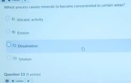Which process causes minerals to become concentrated in certain areas?
A) Volcanic activity
B) Erosion
C) Desalination
D) Siltation
Question 13 (5 points)