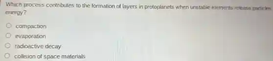 Which process contributes to the formation of layers in protoplanets when unstable elements release particles
energy?
compaction
evaporation
radioactive decay
collision of space materials
