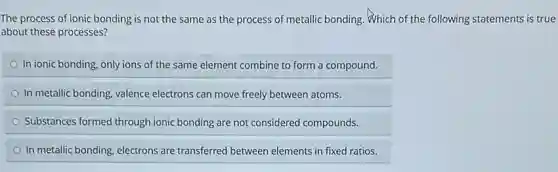 The process of ionic bonding is not the same as the process of metallic bonding. Which of the following statements is true
about these processes?
In ionic bonding, only ions of the same element combine to form a compound.
In metallic bonding, valence electrons can move freely between atoms.
Substances formed through ionic bonding are not considered compounds.
In metallic bonding, electrons are transferred between elements in fixed ratios.