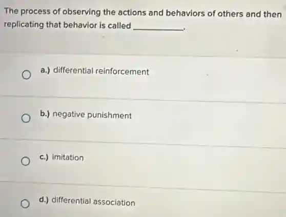 The process of observing the actions and behaviors of others and then
replicating that behavior is called __
a.) differential reinforcement
b.) negative punishment
c.) imitation
d.) differential association