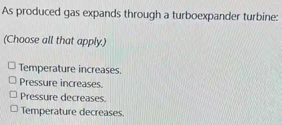 As produced gas expands through a turboexpander turbine:
(Choose all that apply.)
Temperature increases.
Pressure increases.
Pressure decreases.
Temperature decreases.
