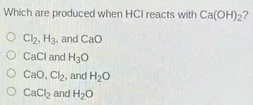 Which are produced when HCI reacts with Ca(OH)_(2)
Cl_(2),H_(3) , and CaO
CaCl and H_(3)O
CaO. Cl_(2) and H_(2)O
CaCl_(2) and H_(2)O