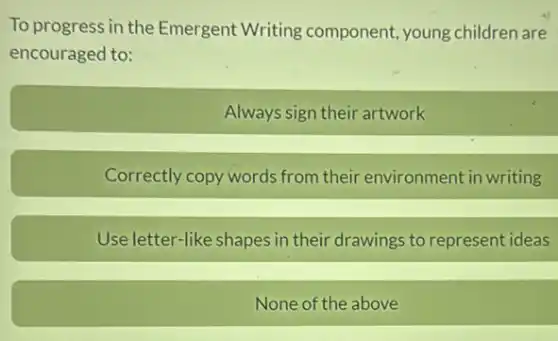 To progress in the Emergent Writing component, young children are
encouraged to:
Always sign their artwork
Correctly copy words from their environment in writing
Use letter-like shapes in their drawings to represent ideas
None of the above