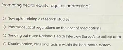 Promoting health equity requires addressing?
New epidemiologic research studies
Pharmaceutical regulations on the cost of medications
Sending out more National Health Interview Survey's to collect data
Discrimination, bias and racism within the healthcare system.