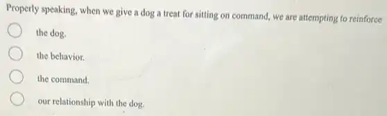 Properly speaking, when we give a dog a treat for sitting on command, we are attempting to reinforce
the dog.
the behavior.
the command.
our relationship with the dog.
