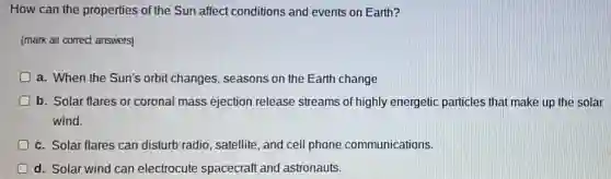 How can the properties of the Sun affect conditions and events on Earth?
[mark all correct answers)
D a. When the Sun's orbit changes, seasons on the Earth change
b. Solar flares or coronal mass ejection release streams of highly energetic particles that make up the solar
wind.
c. Solar flares can disturb radio, satellite , and cell phone communications.
d. Solar wind can electrocute spacecraft and astronauts.