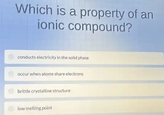 Which is a property of an
ionic compound?
conducts electricity in the solid phase
occur when atoms share electrons
brittle crystalline structure
low melting point