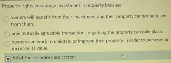 Property rights encourage investment in property because
owners will benefit from their investment and their property cannot be taken
from them.
only mutually agreeable transactions regarding the property can take place.
owners can work to maintain or improve their property in order to preserve or
increase its value.
All of these choices are correct.