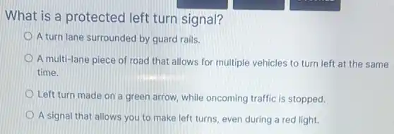 What is a protected left turn signal?
A turn lane surrounded by guard rails.
A multi-lane piece of road that allows for multiple vehicles to turn left at the same
time.
Left turn made on a green arrow, while oncoming traffic is stopped.
A signal that allows you to make left turns, even during a red light.