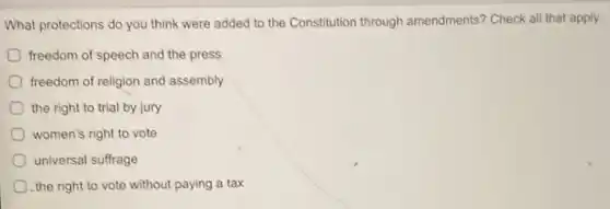 What protections do you think were added to the Constitution through amendments? Check all that apply.
freedom of speech and the press
freedom of religion and assembly
the right to trial by jury
women's right to vote
universal suffrage
the right to vote without paying a tax